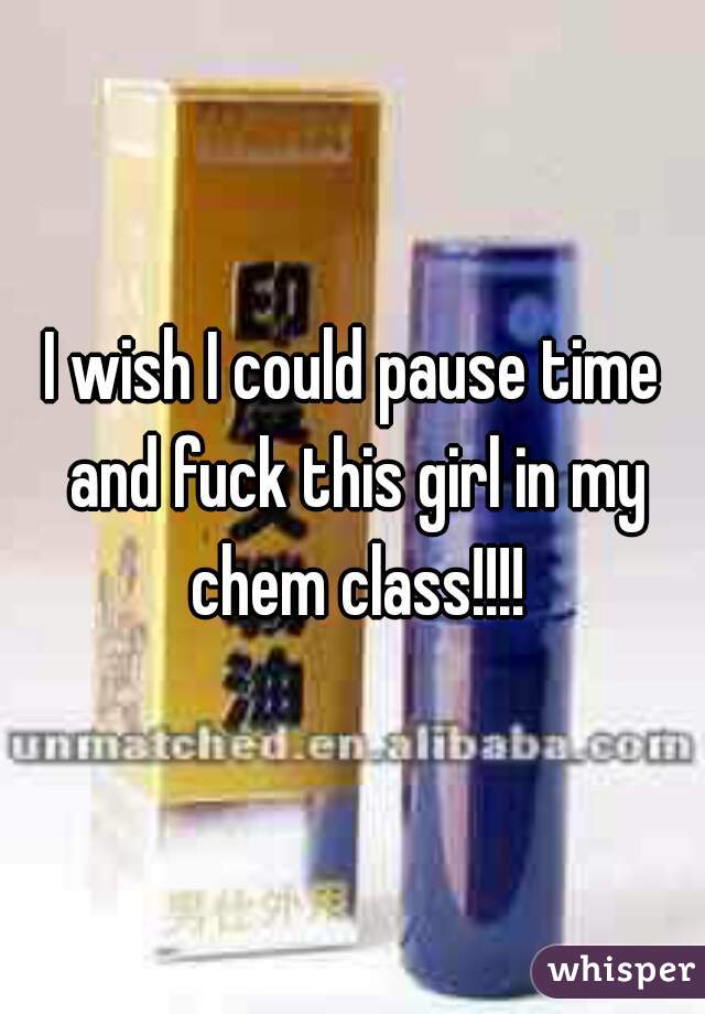 I wish I could pause time and fuck this girl in my chem class!!!!