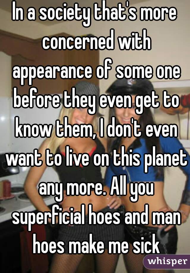 In a society that's more concerned with appearance of some one before they even get to know them, I don't even want to live on this planet any more. All you superficial hoes and man hoes make me sick