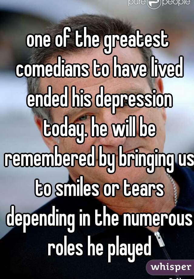 one of the greatest comedians to have lived ended his depression today. he will be remembered by bringing us to smiles or tears depending in the numerous roles he played