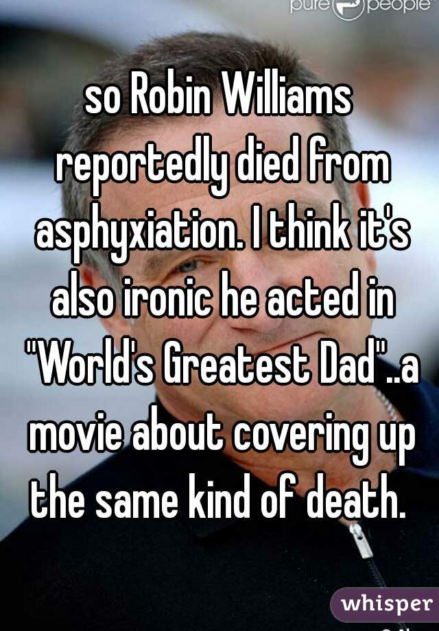 so Robin Williams reportedly died from asphyxiation. I think it's also ironic he acted in "World's Greatest Dad"..a movie about covering up the same kind of death. 