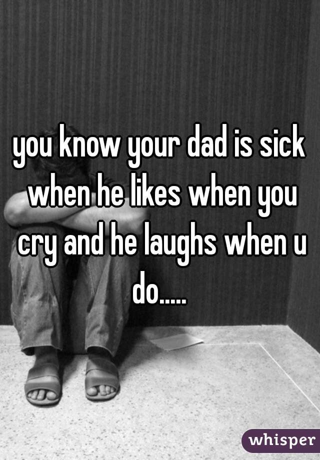 you know your dad is sick when he likes when you cry and he laughs when u do..... 