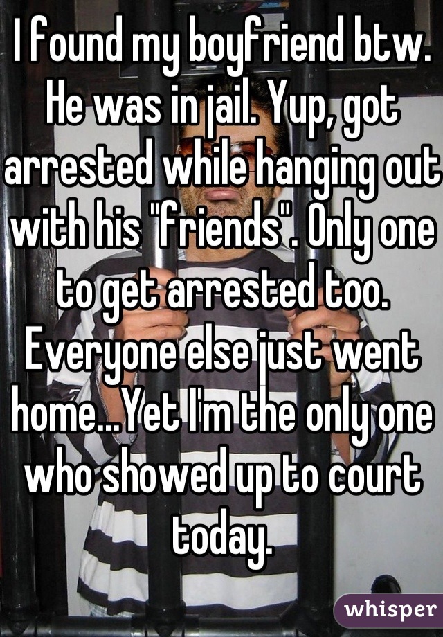 I found my boyfriend btw. He was in jail. Yup, got arrested while hanging out with his "friends". Only one to get arrested too. Everyone else just went home...Yet I'm the only one who showed up to court today.