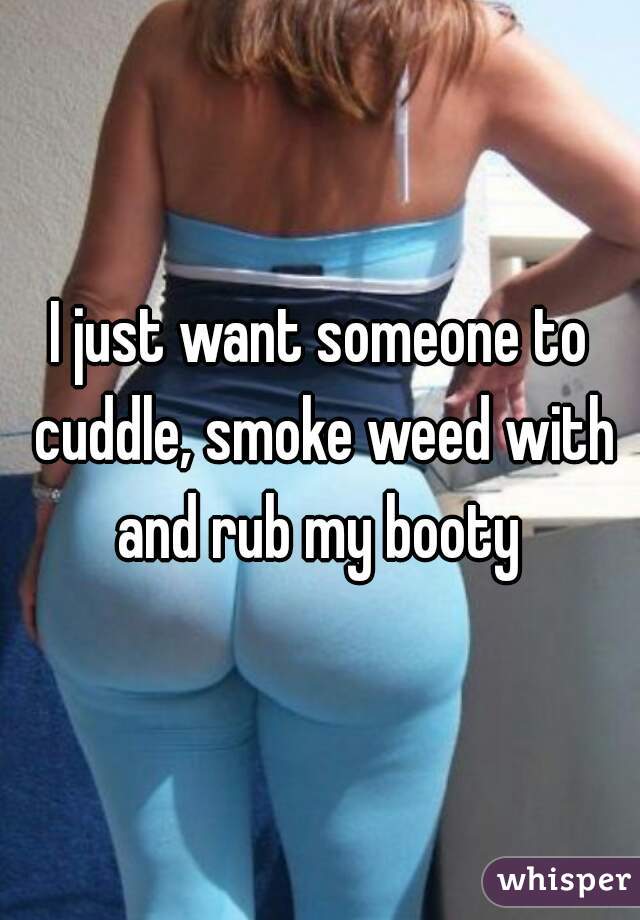 I just want someone to cuddle, smoke weed with and rub my booty 