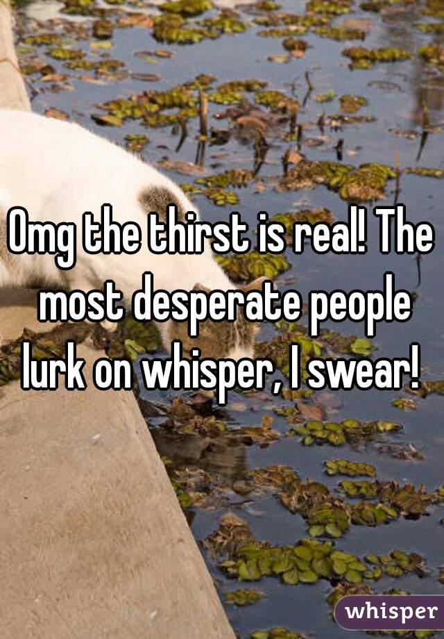 Omg the thirst is real! The most desperate people lurk on whisper, I swear! 