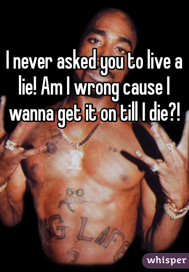 I never asked you to live a lie! Am I wrong cause I wanna get it on till I die?!