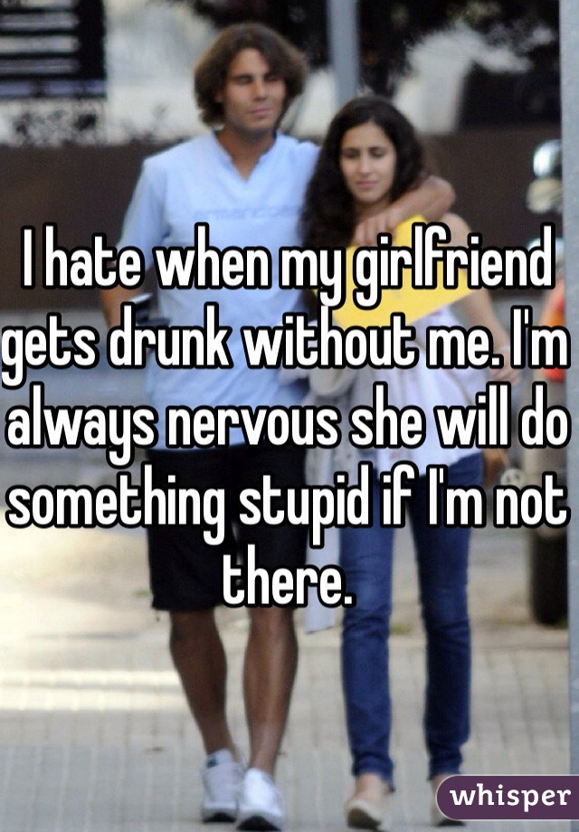 I hate when my girlfriend gets drunk without me. I'm always nervous she will do something stupid if I'm not there.