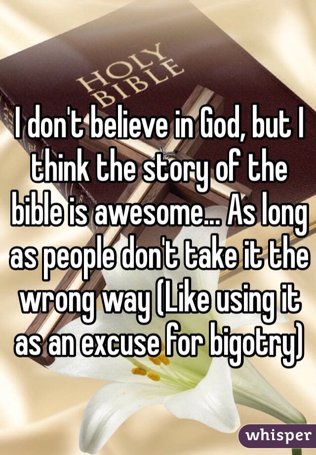 I don't believe in God, but I think the story of the bible is awesome... As long as people don't take it the wrong way (Like using it as an excuse for bigotry)