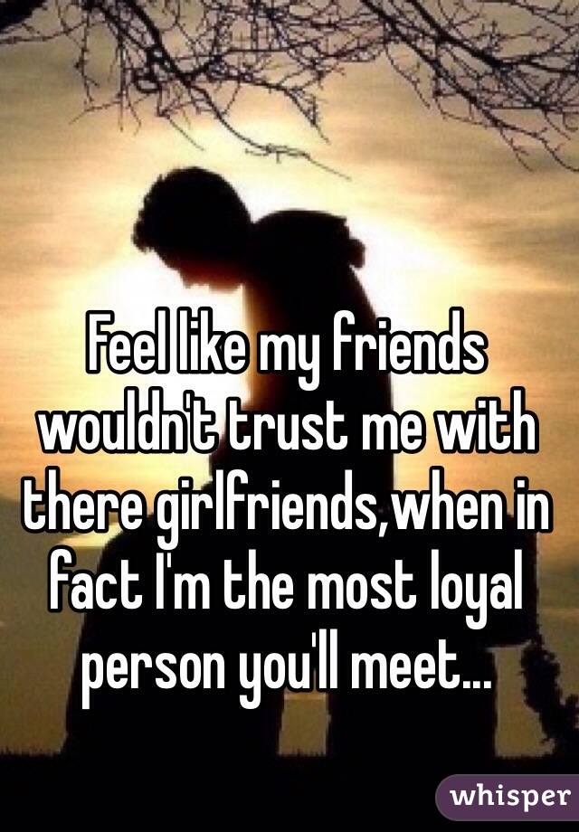 Feel like my friends wouldn't trust me with there girlfriends,when in fact I'm the most loyal person you'll meet... 