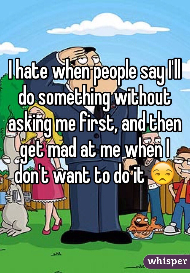 I hate when people say I'll do something without asking me first, and then get mad at me when I don't want to do it 😒