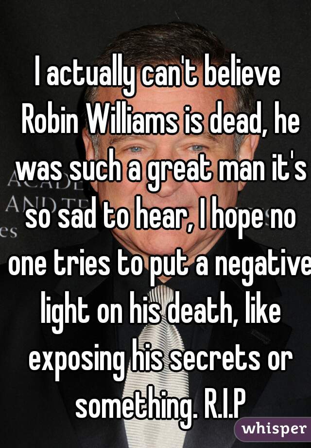 I actually can't believe Robin Williams is dead, he was such a great man it's so sad to hear, I hope no one tries to put a negative light on his death, like exposing his secrets or something. R.I.P