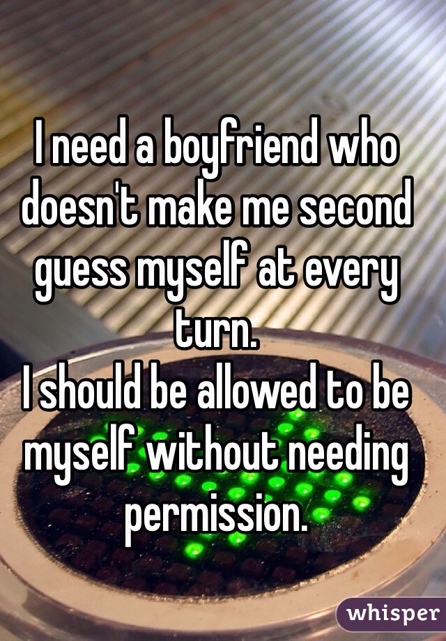 I need a boyfriend who doesn't make me second guess myself at every turn. 
I should be allowed to be myself without needing permission. 