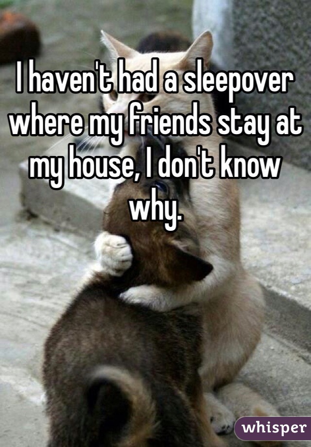 I haven't had a sleepover where my friends stay at my house, I don't know why.