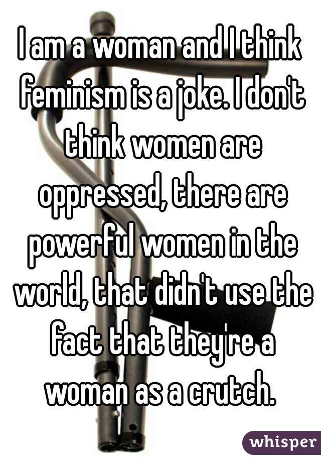 I am a woman and I think feminism is a joke. I don't think women are oppressed, there are powerful women in the world, that didn't use the fact that they're a woman as a crutch. 