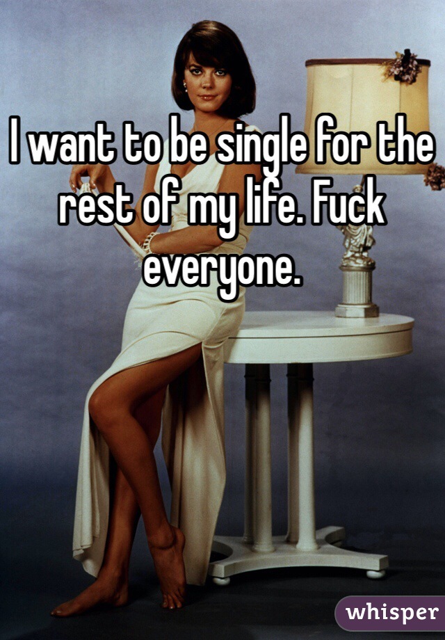 I want to be single for the rest of my life. Fuck everyone.