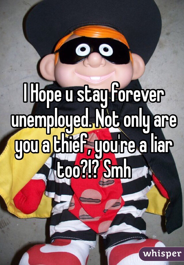 I Hope u stay forever unemployed. Not only are you a thief, you're a liar too?!? Smh