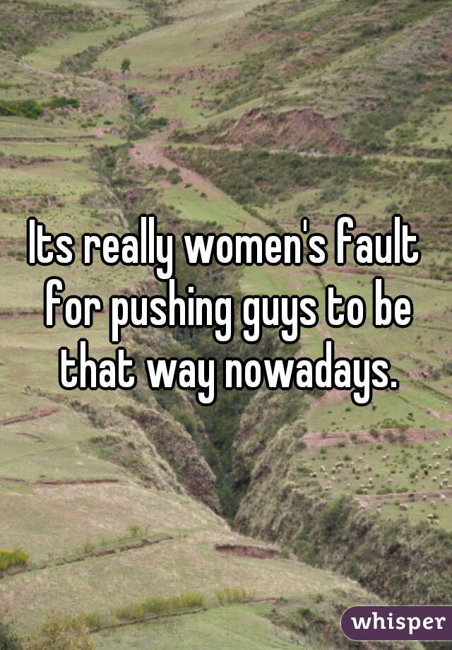 Its really women's fault for pushing guys to be that way nowadays.