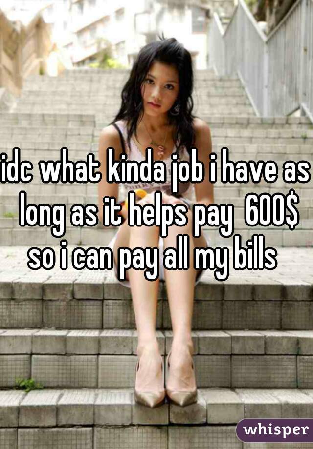 idc what kinda job i have as long as it helps pay  600$ so i can pay all my bills  