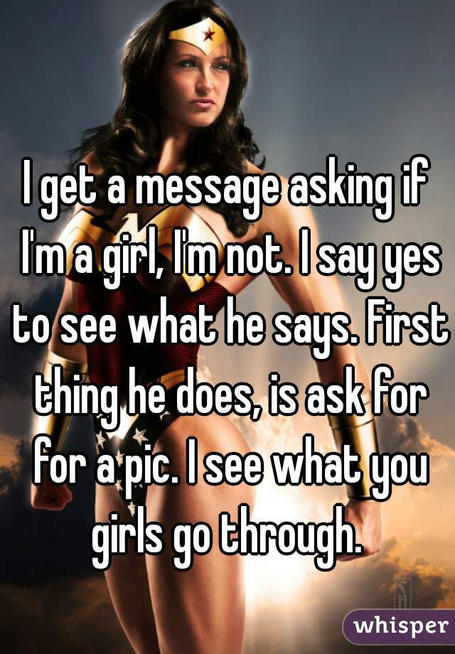 I get a message asking if I'm a girl, I'm not. I say yes to see what he says. First thing he does, is ask for for a pic. I see what you girls go through. 