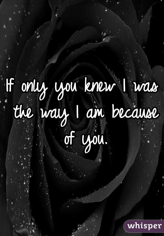 If only you knew I was the way I am because of you.