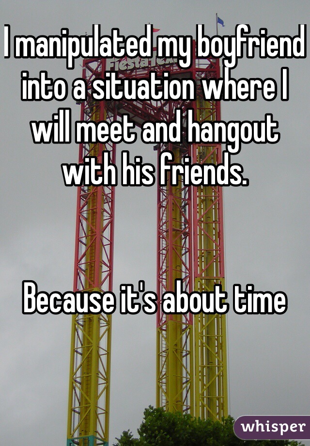 I manipulated my boyfriend into a situation where I will meet and hangout with his friends. 


Because it's about time