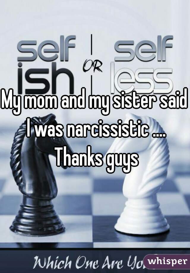 My mom and my sister said I was narcissistic .... Thanks guys