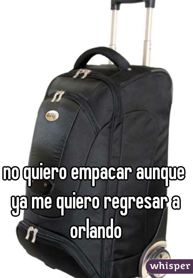 no quiero empacar aunque ya me quiero regresar a orlando