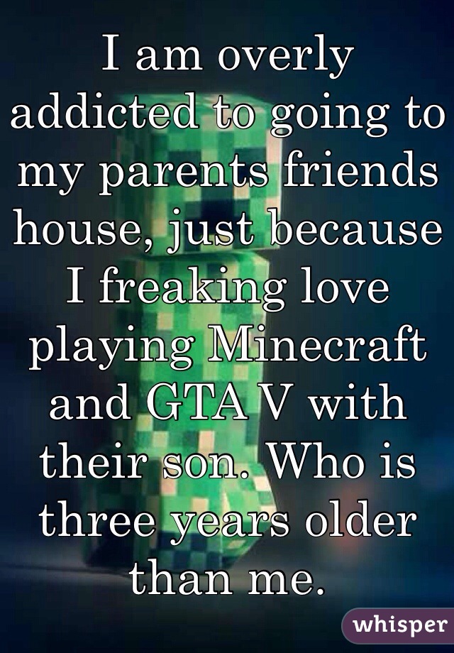 I am overly addicted to going to my parents friends house, just because I freaking love playing Minecraft and GTA V with their son. Who is three years older than me.