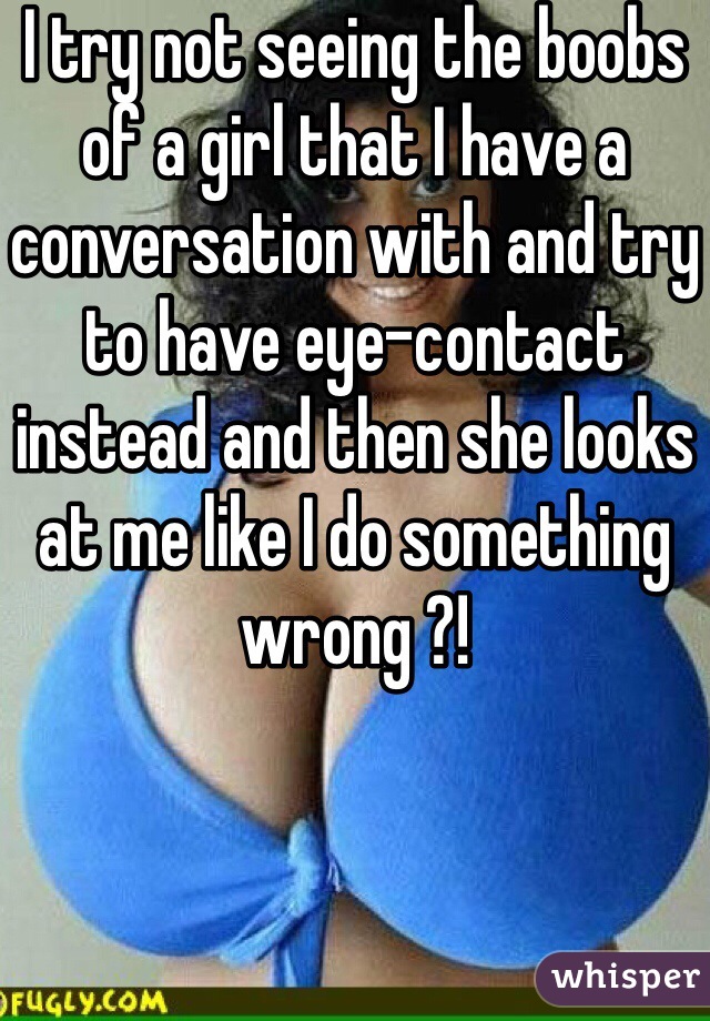 I try not seeing the boobs of a girl that I have a conversation with and try to have eye-contact instead and then she looks at me like I do something wrong ?!