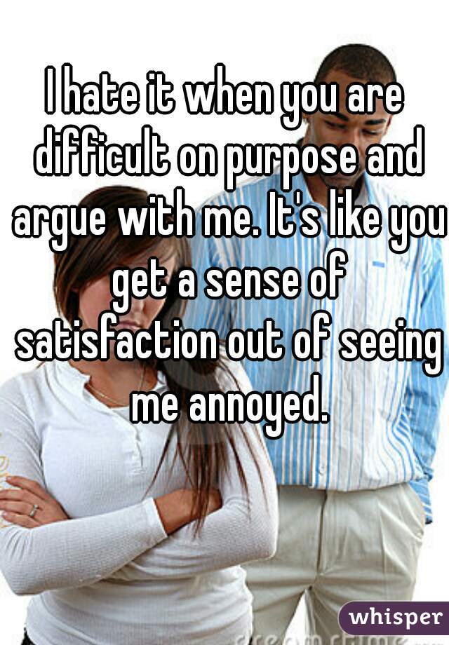 I hate it when you are difficult on purpose and argue with me. It's like you get a sense of satisfaction out of seeing me annoyed.