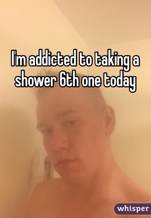 I'm addicted to taking a shower 6th one today