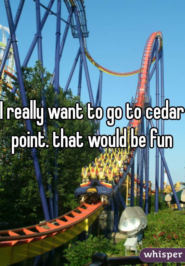 I really want to go to cedar point. that would be fun 