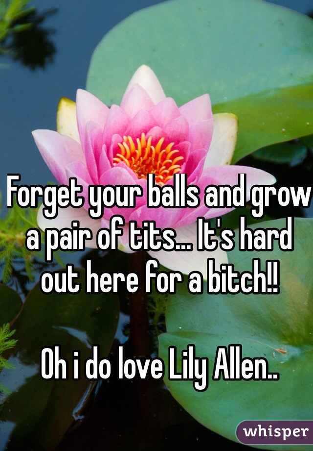 Forget your balls and grow a pair of tits... It's hard out here for a bitch!!

Oh i do love Lily Allen..