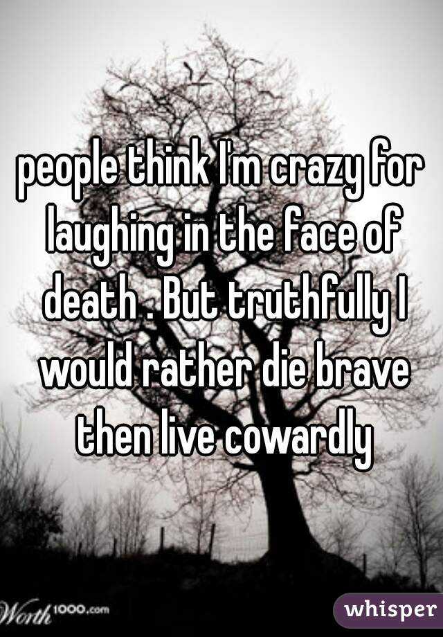 people think I'm crazy for laughing in the face of death . But truthfully I would rather die brave then live cowardly