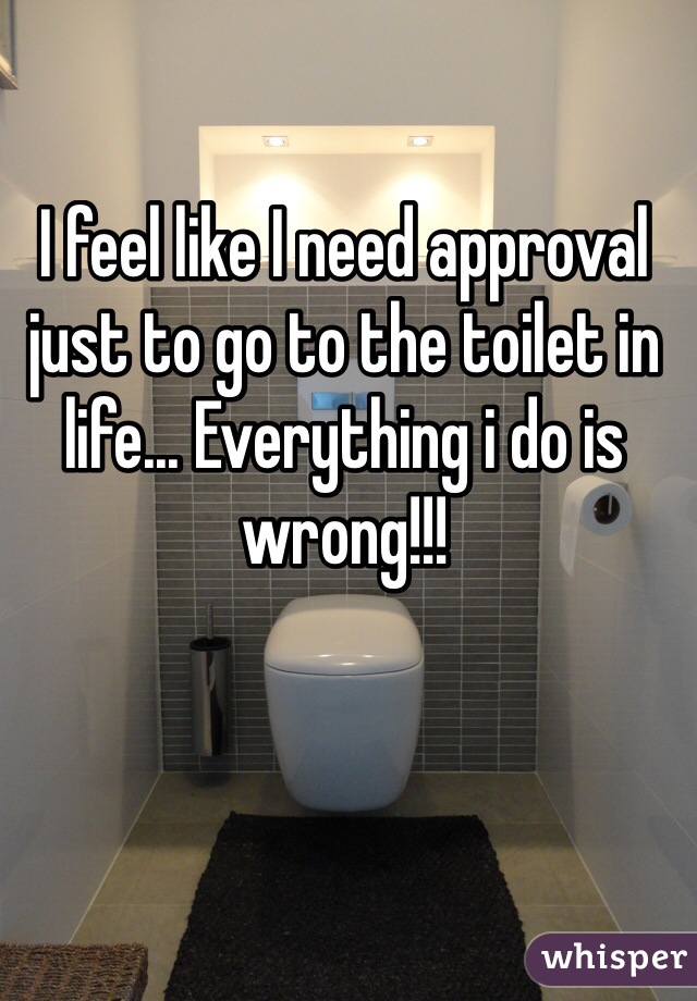 I feel like I need approval just to go to the toilet in life... Everything i do is wrong!!!