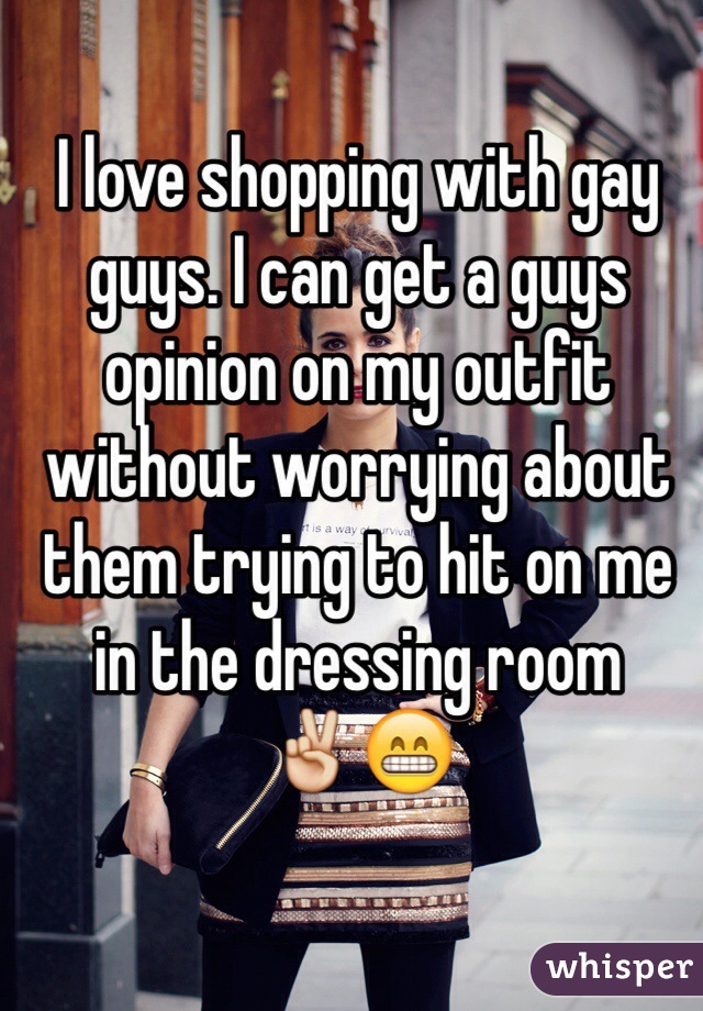 I love shopping with gay guys. I can get a guys opinion on my outfit without worrying about them trying to hit on me in the dressing room
✌️😁