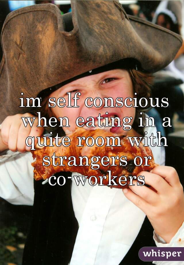 im self conscious when eating in a quite room with strangers or co-workers