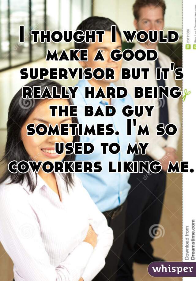 I thought I would make a good supervisor but it's really hard being the bad guy sometimes. I'm so used to my coworkers liking me. 