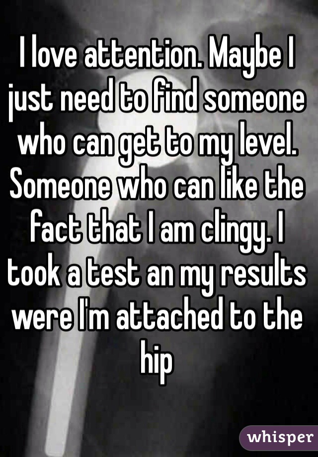 I love attention. Maybe I just need to find someone who can get to my level. Someone who can like the fact that I am clingy. I took a test an my results were I'm attached to the hip