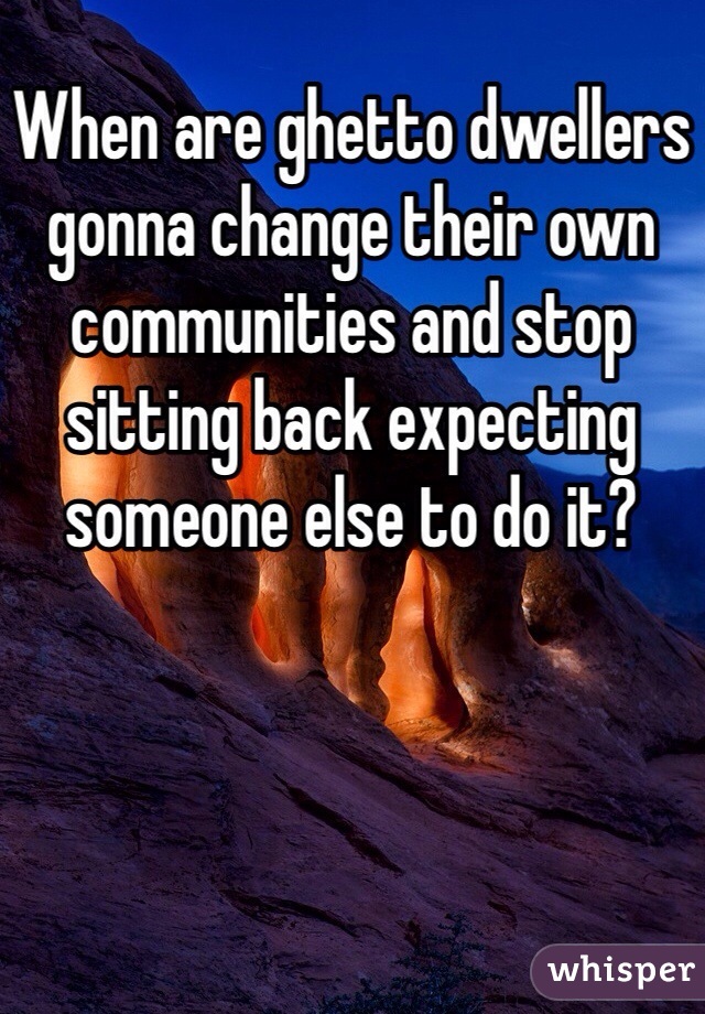 When are ghetto dwellers gonna change their own communities and stop sitting back expecting someone else to do it?