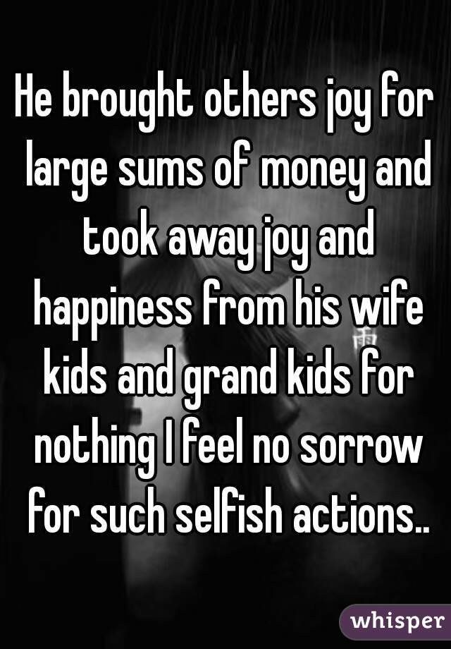 He brought others joy for large sums of money and took away joy and happiness from his wife kids and grand kids for nothing I feel no sorrow for such selfish actions..