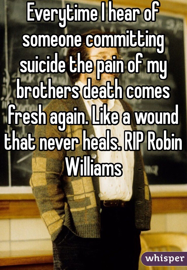 Everytime I hear of someone committing suicide the pain of my brothers death comes fresh again. Like a wound that never heals. RIP Robin Williams 