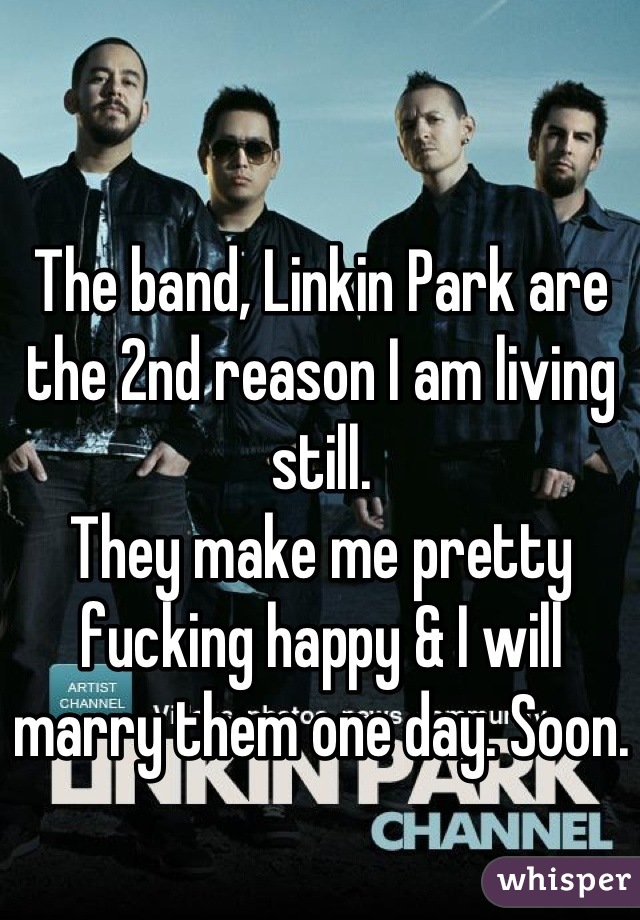 The band, Linkin Park are the 2nd reason I am living still. 
They make me pretty fucking happy & I will marry them one day. Soon.
