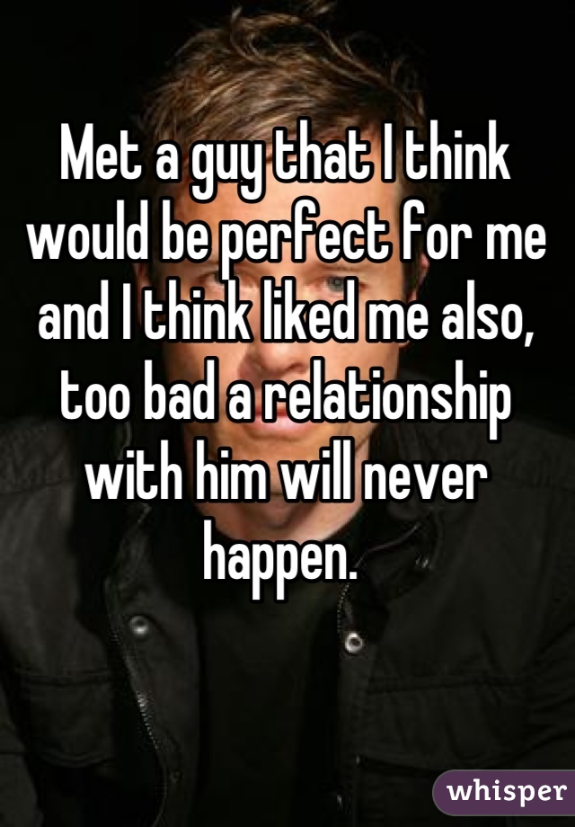 Met a guy that I think would be perfect for me and I think liked me also, too bad a relationship with him will never happen. 