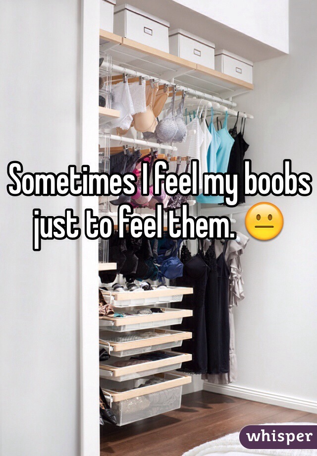 Sometimes I feel my boobs just to feel them. 😐