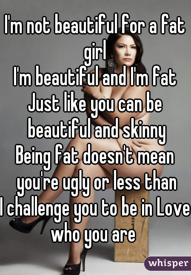 I'm not beautiful for a fat girl 
I'm beautiful and I'm fat
Just like you can be beautiful and skinny
Being fat doesn't mean you're ugly or less than
I challenge you to be in Love who you are  