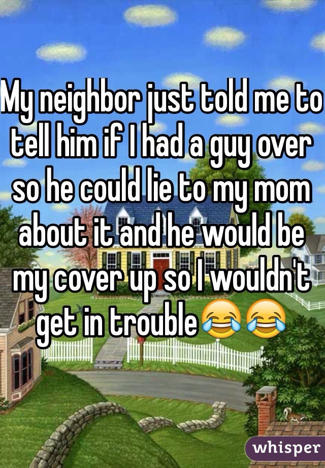 My neighbor just told me to tell him if I had a guy over so he could lie to my mom about it and he would be my cover up so I wouldn't get in trouble😂😂