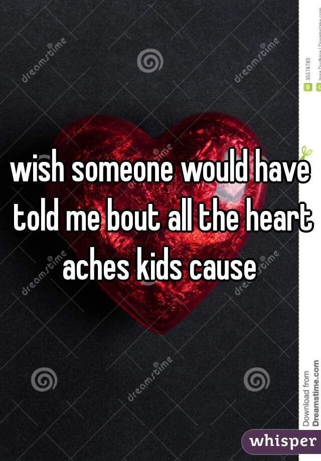 wish someone would have told me bout all the heart aches kids cause 