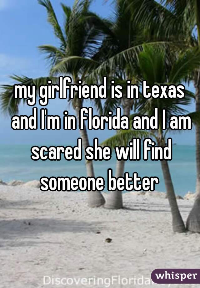 my girlfriend is in texas and I'm in florida and I am scared she will find someone better 
