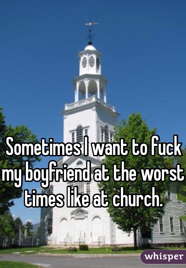 Sometimes I want to fuck my boyfriend at the worst times like at church. 