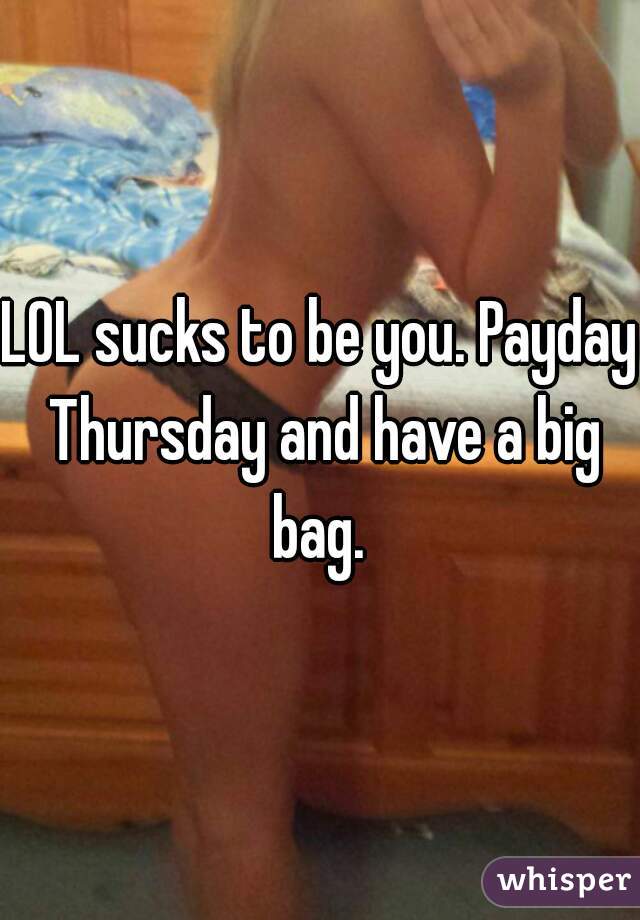 LOL sucks to be you. Payday Thursday and have a big bag. 